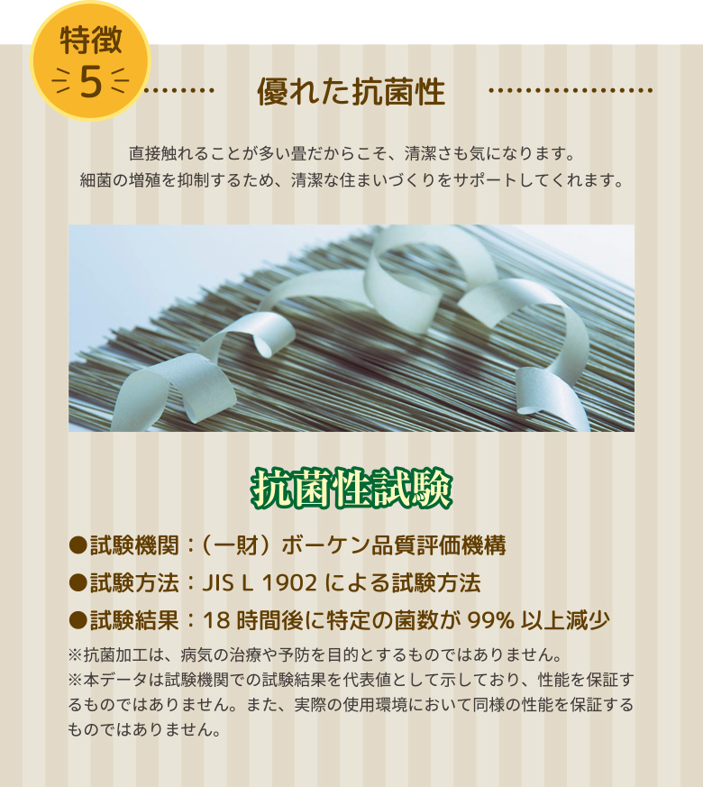 優れた抗菌性 直接触れることが多い畳だからこそ、清潔さも気になります。
細菌の増殖を抑制するため、清潔な住まいづくりをサポートしてくれます。