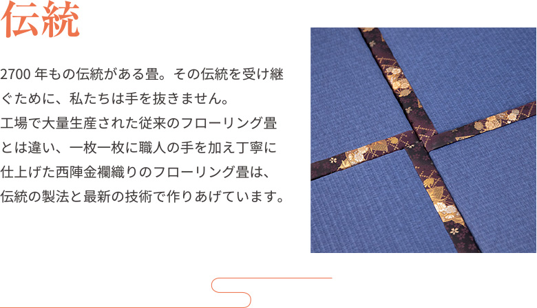 伝統2700年もの伝統がある畳。その伝統を受け継ぐために、私たちは手を抜きません。
工場で大量生産された従来のフローリング畳とは違い、一枚一枚に職人の手を加え丁寧に仕上げた西陣金襴織りのフローリング畳は、伝統の製法と最新の技術で作りあげています。