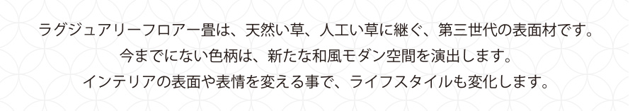 ラグジュアリーフロアー畳は、天然い草、人工い草に継ぐ、第三世代の表面材です。今までにない色柄は、新たな和風モダン空間を演出します。インテリアの表面や表情を変える事で、ライフスタイルも変化します。